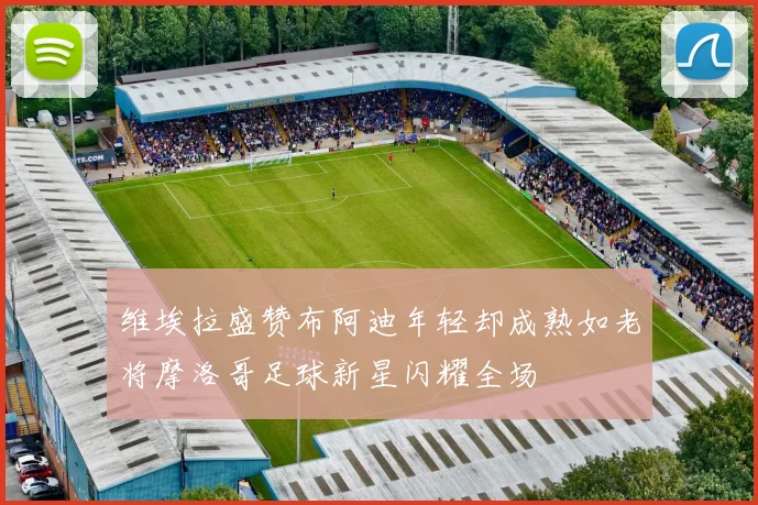 维埃拉盛赞布阿迪年轻却成熟如老将摩洛哥足球新星闪耀全场