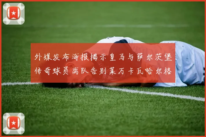 外媒发布海报揭示皇马与萨尔茨堡传奇球员离队告别莱万卡瓦哈尔格列兹曼