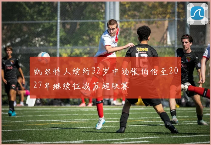 凯尔特人续约32岁中场张伯伦至2027年继续征战苏超联赛