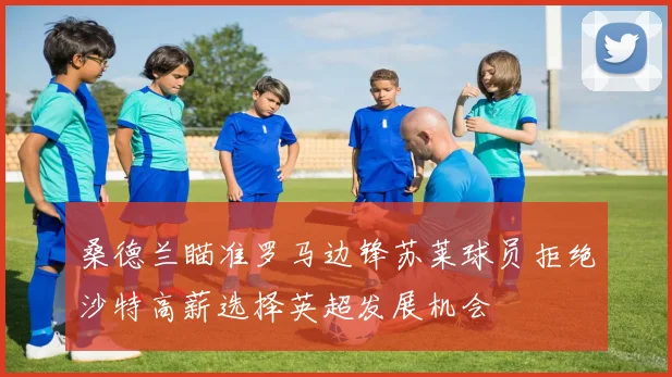桑德兰瞄准罗马边锋苏莱球员拒绝沙特高薪选择英超发展机会