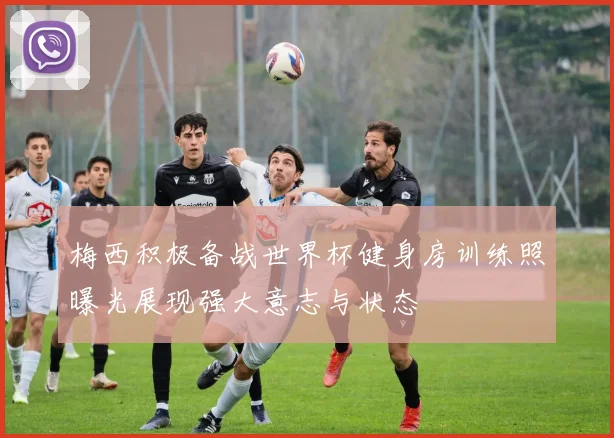 梅西积极备战世界杯健身房训练照曝光展现强大意志与状态
