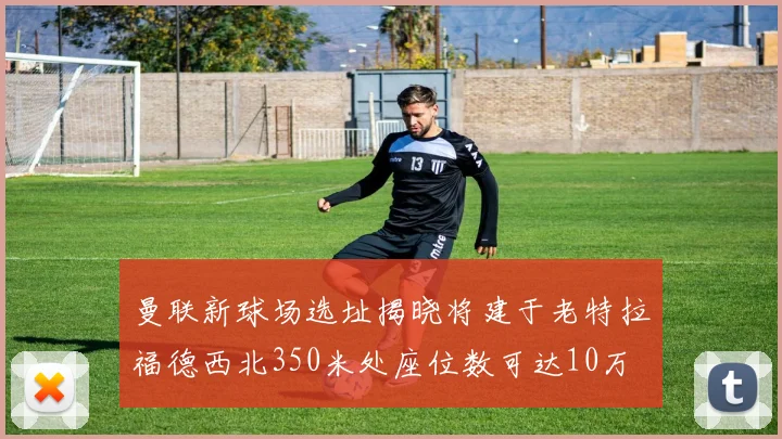 曼联新球场选址揭晓将建于老特拉福德西北350米处座位数可达10万