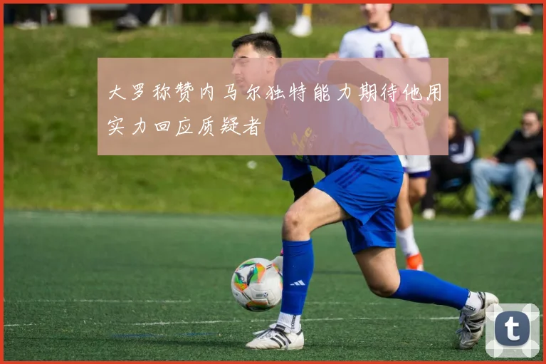 大罗称赞内马尔独特能力期待他用实力回应质疑者