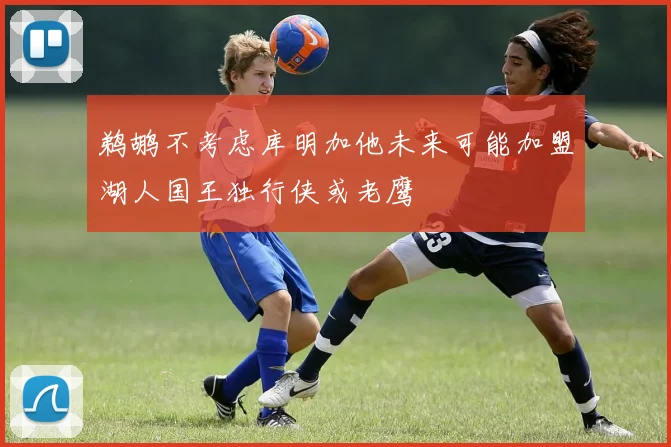 鹈鹕不考虑库明加他未来可能加盟湖人国王独行侠或老鹰