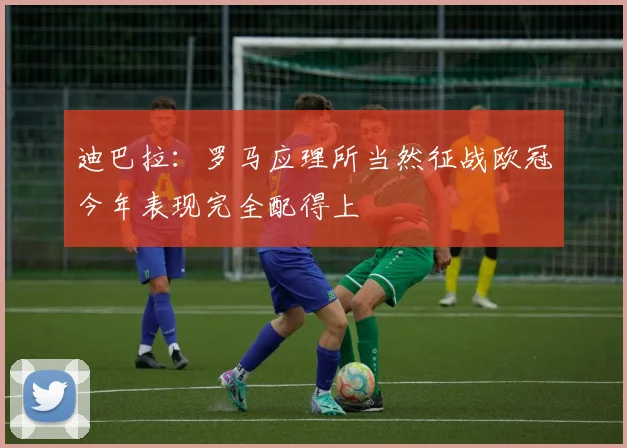 迪巴拉：罗马应理所当然征战欧冠今年表现完全配得上