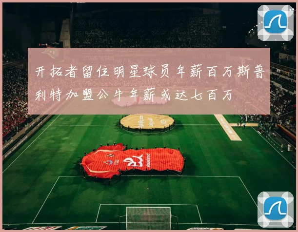 开拓者留住明星球员年薪百万斯普利特加盟公牛年薪或达七百万
