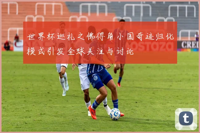 世界杯巡礼之佛得角小国奇迹归化模式引发全球关注与讨论