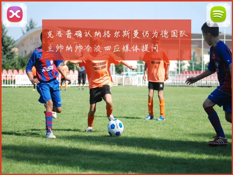 克洛普确认纳格尔斯曼仍为德国队主帅纳帅冷淡回应媒体提问