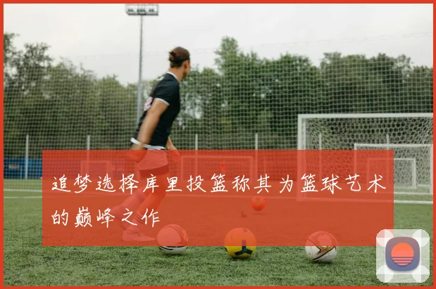 追梦选择库里投篮称其为篮球艺术的巅峰之作
