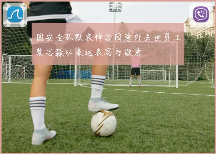 国安全队默哀悼念因意外去世员工裴志淼以表达哀思与敬意