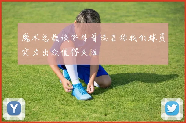 魔术总裁谈字母哥流言称我们球员实力出众值得关注
