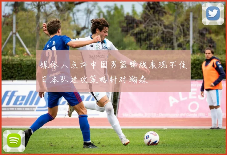 媒体人点评中国男篮锋线表现不佳日本队进攻策略针对瀚森