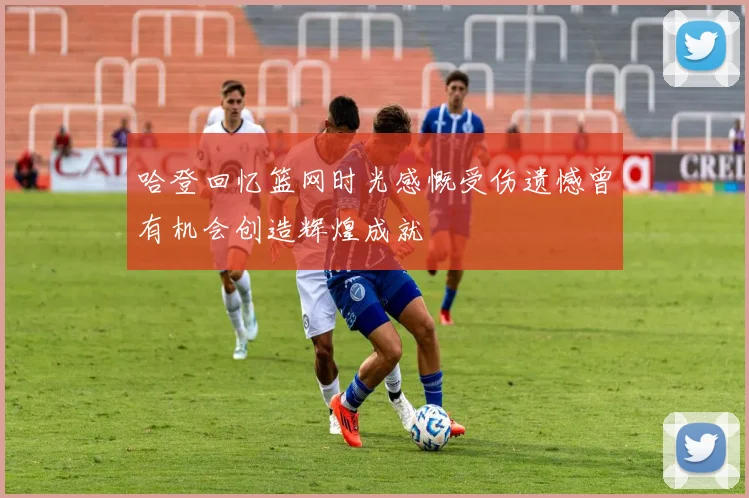 哈登回忆篮网时光感慨受伤遗憾曾有机会创造辉煌成就