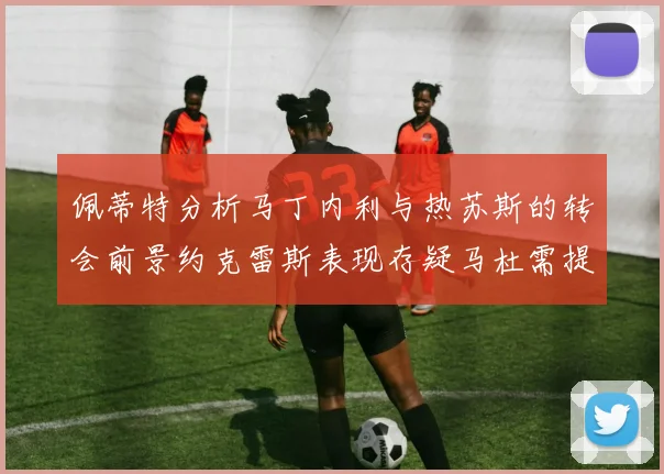 佩蒂特分析马丁内利与热苏斯的转会前景约克雷斯表现存疑马杜需提升才能留队
