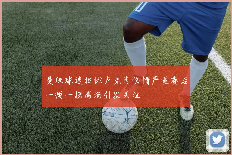 曼联球迷担忧卢克肖伤情严重赛后一瘸一拐离场引发关注