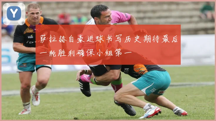 萨拉赫自豪进球书写历史期待最后一轮胜利确保小组第一
